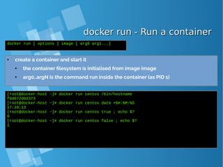 docker run - Run a containerdocker run - Run a container
● create a container and start it
● the container filesystem is initialised from image image
● arg0..argN is the command run inside the container (as PID 1)
docker run [ options ] image [ arg0 arg1...]
[root@docker-host ~]# docker run centos /bin/hostname
f0d0720bd373
[root@docker-host ~]# docker run centos date +%H:%M:%S
17:10:13
[root@docker-host ~]# docker run centos true ; echo $?
0
[root@docker-host ~]# docker run centos false ; echo $?
1
 