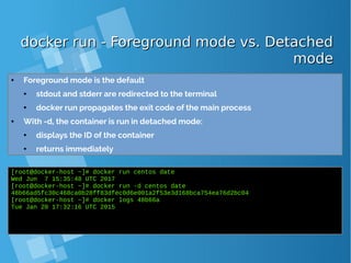 docker run - Foreground mode vs. Detacheddocker run - Foreground mode vs. Detached
modemode
● Foreground mode is the default
● stdout and stderr are redirected to the terminal
● docker run propagates the exit code of the main process
● With -d, the container is run in detached mode:
● displays the ID of the container
● returns immediately
[root@docker-host ~]# docker run centos date
Wed Jun 7 15:35:48 UTC 2017
[root@docker-host ~]# docker run -d centos date
48b66ad5fc30c468ca0b28ff83dfec0d6e001a2f53e3d168bca754ea76d2bc04
[root@docker-host ~]# docker logs 48b66a
Tue Jan 20 17:32:16 UTC 2015
 