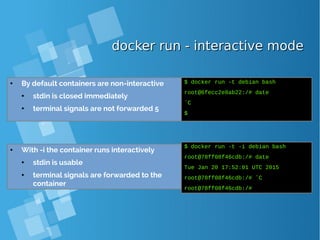 docker run - interactive modedocker run - interactive mode
● By default containers are non-interactive
● stdin is closed immediately
● terminal signals are not forwarded 5
$ docker run -t debian bash
root@6fecc2e8ab22:/# date
ˆC
$
● With -i the container runs interactively
● stdin is usable
● terminal signals are forwarded to the
container
$ docker run -t -i debian bash
root@78ff08f46cdb:/# date
Tue Jan 20 17:52:01 UTC 2015
root@78ff08f46cdb:/# ˆC
root@78ff08f46cdb:/#
 