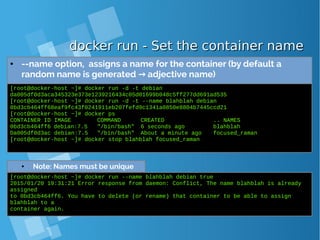 docker run - Set the container namedocker run - Set the container name
● --name option, assigns a name for the container (by default a
random name is generated adjective name)→
[root@docker-host ~]# docker run -d -t debian
da005df0d3aca345323e373e1239216434c05d01699b048c5ff277dd691ad535
[root@docker-host ~]# docker run -d -t --name blahblah debian
0bd3cb464ff68eaf9fc43f0241911eb207fefd9c1341a0850e8804b7445ccd21
[root@docker-host ~]# docker ps
CONTAINER ID IMAGE COMMAND CREATED .. NAMES
0bd3cb464ff6 debian:7.5 "/bin/bash" 6 seconds ago blahblah
Da005df0d3ac debian:7.5 "/bin/bash" About a minute ago focused_raman
[root@docker-host ~]# docker stop blahblah focused_raman
● Note: Names must be unique
[root@docker-host ~]# docker run --name blahblah debian true
2015/01/20 19:31:21 Error response from daemon: Conflict, The name blahblah is already
assigned
to 0bd3cb464ff6. You have to delete (or rename) that container to be able to assign
blahblah to a
container again.
 
