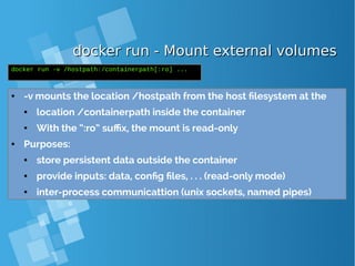 docker run - Mount external volumesdocker run - Mount external volumes
● -v mounts the location /hostpath from the host filesystem at the
● location /containerpath inside the container
● With the “:ro” suffix, the mount is read-only
● Purposes:
● store persistent data outside the container
● provide inputs: data, config files, . . . (read-only mode)
● inter-process communicattion (unix sockets, named pipes)
docker run -v /hostpath:/containerpath[:ro] ...
 