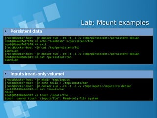 Lab: Mount examplesLab: Mount examples
● Persistent data
[root@docker-host ~]# docker run --rm -t -i -v /tmp/persistent:/persistent debian
root@0aeedfeb7bf9:/# echo "blahblah" >/persistent/foo
root@0aeedfeb7bf9:/# exit
[root@docker-host ~]# cat /tmp/persistent/foo
blahblah
[root@docker-host ~]# docker run --rm -t -i -v /tmp/persistent:/persistent debian
root@6c8ed008c041:/# cat /persistent/foo
blahblah
[root@docker-host ~]# mkdir /tmp/inputs
[root@docker-host ~]# echo hello > /tmp/inputs/bar
[root@docker-host ~]# docker run --rm -t -i -v /tmp/inputs:/inputs:ro debian
root@05168a0eb322:/# cat /inputs/bar
hello
root@05168a0eb322:/# touch /inputs/foo
touch: cannot touch `/inputs/foo': Read-only file system
● Inputs (read-only volume)
 