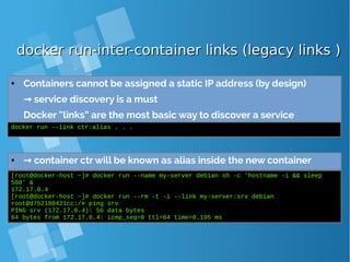 docker run-inter-container links (legacy links )docker run-inter-container links (legacy links )
● Containers cannot be assigned a static IP address (by design)
→ service discovery is a must
Docker “links” are the most basic way to discover a service
docker run --link ctr:alias . . .
● → container ctr will be known as alias inside the new container
[root@docker-host ~]# docker run --name my-server debian sh -c 'hostname -i && sleep
500' &
172.17.0.4
[root@docker-host ~]# docker run --rm -t -i --link my-server:srv debian
root@d752180421cc:/# ping srv
PING srv (172.17.0.4): 56 data bytes
64 bytes from 172.17.0.4: icmp_seq=0 ttl=64 time=0.195 ms
 
