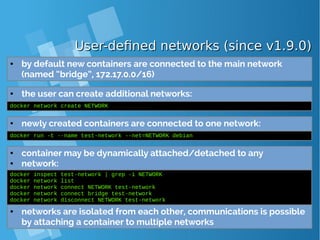 User-defined networks (since v1.9.0)User-defined networks (since v1.9.0)
● by default new containers are connected to the main network
(named “bridge”, 172.17.0.0/16)
● the user can create additional networks:
docker network create NETWORK
● newly created containers are connected to one network:
docker run -t --name test-network --net=NETWORK debian
● container may be dynamically attached/detached to any
● network:
docker inspect test-network | grep -i NETWORK
docker network list
docker network connect NETWORK test-network
docker network connect bridge test-network
docker network disconnect NETWORK test-network
● networks are isolated from each other, communications is possible
by attaching a container to multiple networks
 