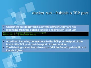 docker run - Publish a TCP portdocker run - Publish a TCP port
● Containers are deployed in a private network, they are not
● reachable from the outside (unless a redirection is set up)
docker run -p [ipaddr:]hostport:containerport
docker run -t -p 9000:9000 debian
● → redirect incoming connections to the TCP port hostport of the
host to the TCP port containerport of the container
● The listening socket binds to 0.0.0.0 (all interfaces) by default or to
ipaddr if given
 