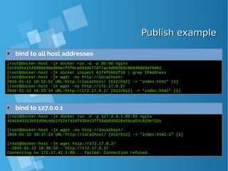 Publish examplePublish example
● bind to all host addresses
[root@docker-host ~]# docker run -d -p 80:80 nginx
52c9105e1520980d49ed00ecf5f0ca694d177d77ac9d003b9c0b840db9a70d62
[root@docker-host ~]# docker inspect 6174f6951f19 | grep IPAddress
[root@docker-host ~]# wget -nv http://localhost/
2016-01-12 18:32:52 URL:http://localhost/ [612/612] -> "index.html" [1]
[root@docker-host ~]# wget -nv http://172.17.0.2/
2016-01-12 18:33:14 URL:http://172.17.0.2/ [612/612] -> "index.html" [1]
[root@docker-host ~]# docker run -d -p 127.0.0.1:80:80 nginx
4541b43313b51d50c4dc2722e741df6364c5ff50ab81b828456ca55c829e732c
[root@docker-host ~]# wget -nv http://localhost/
2016-01-12 18:37:10 URL:http://localhost/ [612/612] -> "index.html.1" [1]
[root@docker-host ~]# wget http://172.17.0.2/
--2016-01-12 18:38:32-- http://172.17.0.2/
Connecting to 172.17.42.1:80... failed: Connection refused.
● bind to 127.0.0.1
 