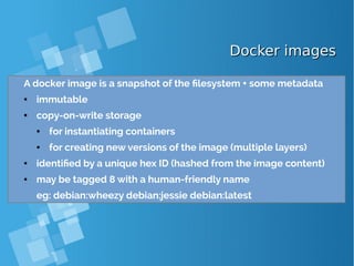 Docker imagesDocker images
A docker image is a snapshot of the filesystem + some metadata
● immutable
● copy-on-write storage
● for instantiating containers
● for creating new versions of the image (multiple layers)
● identified by a unique hex ID (hashed from the image content)
● may be tagged 8 with a human-friendly name
eg: debian:wheezy debian:jessie debian:latest
 