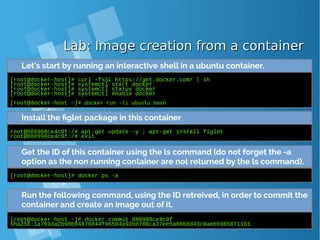 Lab: Image creation from a containerLab: Image creation from a container
Let’s start by running an interactive shell in a ubuntu container.
[root@docker-host]# curl -fsSL https://get.docker.com/ | sh
[root@docker-host]# systemctl start docker
[root@docker-host]# systemctl status docker
[root@docker-host]# systemctl enable docker
[root@docker-host ~]# docker run -ti ubuntu bash
Install the figlet package in this container
root@880998ce4c0f:/# apt-get update -y ; apt-get install figlet
root@880998ce4c0f:/# exit
Get the ID of this container using the ls command (do not forget the -a
option as the non running container are not returned by the ls command).
[root@docker-host]# docker ps -a
Run the following command, using the ID retreived, in order to commit the
container and create an image out of it.
[root@docker-host ~]# docker commit 880998ce4c0f
sha256:1a769da2b98b04876844f96594a92bd708ca27ee5a8868d43c0aeb5985671161
 