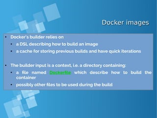 Docker imagesDocker images
● Docker’s builder relies on
● a DSL describing how to build an image
● a cache for storing previous builds and have quick iterations
● The builder input is a context, i.e. a directory containing:
● a file named Dockerfile which describe how to build the
container
● possibly other files to be used during the build
 