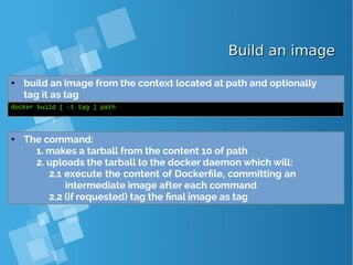 Build an imageBuild an image
● build an image from the context located at path and optionally
tag it as tag
docker build [ -t tag ] path
● The command:
1. makes a tarball from the content 10 of path
2. uploads the tarball to the docker daemon which will:
2.1 execute the content of Dockerfile, committing an
intermediate image after each command
2.2 (if requested) tag the final image as tag
 