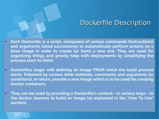Dockerfile DescriptionDockerfile Description
● Each Dockerfile is a script, composed of various commands (instructions)
and arguments listed successively to automatically perform actions on a
base image in order to create (or form) a new one. They are used for
organizing things and greatly help with deployments by simplifying the
process start-to-finish.
● Dockerfiles begin with defining an image FROM which the build process
starts. Followed by various other methods, commands and arguments (or
conditions), in return, provide a new image which is to be used for creating
docker containers.
● They can be used by providing a Dockerfile's content - in various ways - to
the docker daemon to build an image (as explained in the "How To Use"
section).
 