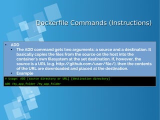 Dockerfile Commands (Instructions)Dockerfile Commands (Instructions)
● ADD
● The ADD command gets two arguments: a source and a destination. It
basically copies the files from the source on the host into the
container's own filesystem at the set destination. If, however, the
source is a URL (e.g. http://github.com/user/file/), then the contents
of the URL are downloaded and placed at the destination.
● Example
# Usage: ADD [source directory or URL] [destination directory]
ADD /my_app_folder /my_app_folder
 