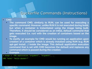 Dockerfile Commands (Instructions)Dockerfile Commands (Instructions)
● CMD
● The command CMD, similarly to RUN, can be used for executing a
specific command. However, unlike RUN it is not executed during build,
but when a container is instantiated using the image being built.
Therefore, it should be considered as an initial, default command that
gets executed (i.e. run) with the creation of containers based on the
image.
● To clarify: an example for CMD would be running an application upon
creation of a container which is already installed using RUN (e.g. RUN
apt-get install …) inside the image. This default application execution
command that is set with CMD becomes the default and replaces any
command which is passed during the creation.
● Example
# Usage 1: CMD application "argument", "argument", ..
CMD "echo" "Hello docker!"
 
