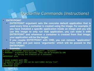 Dockerfile Commands (Instructions)Dockerfile Commands (Instructions)
● ENTRYPOINT
● ENTRYPOINT argument sets the concrete default application that is
used every time a container is created using the image. For example, if
you have installed a specific application inside an image and you will
use this image to only run that application, you can state it with
ENTRYPOINT and whenever a container is created from that image,
your application will be the target.
● If you couple ENTRYPOINT with CMD, you can remove "application"
from CMD and just leave "arguments" which will be passed to the
ENTRYPOINT.
● Example:
# Usage: ENTRYPOINT application "argument", "argument", ..
# Remember: arguments are optional. They can be provided by CMD
# or during the creation of a container.
ENTRYPOINT echo
# Usage example with CMD:
# Arguments set with CMD can be overridden during *run*
CMD "Hello docker!"
ENTRYPOINT echo
 