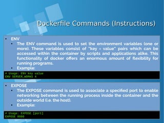Dockerfile Commands (Instructions)Dockerfile Commands (Instructions)
● ENV
● The ENV command is used to set the environment variables (one or
more). These variables consist of “key = value” pairs which can be
accessed within the container by scripts and applications alike. This
functionality of docker offers an enormous amount of flexibility for
running programs.
● Example:
# Usage: ENV key value
ENV SERVER_WORKS 4
● EXPOSE
● The EXPOSE command is used to associate a specified port to enable
networking between the running process inside the container and the
outside world (i.e. the host).
● Example:
# Usage: EXPOSE [port]
EXPOSE 8080
 