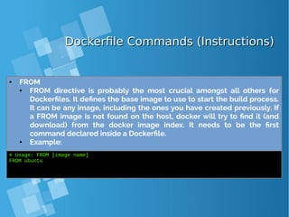 Dockerfile Commands (Instructions)Dockerfile Commands (Instructions)
● FROM
● FROM directive is probably the most crucial amongst all others for
Dockerfiles. It defines the base image to use to start the build process.
It can be any image, including the ones you have created previously. If
a FROM image is not found on the host, docker will try to find it (and
download) from the docker image index. It needs to be the first
command declared inside a Dockerfile.
● Example:
# Usage: FROM [image name]
FROM ubuntu
 