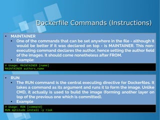Dockerfile Commands (Instructions)Dockerfile Commands (Instructions)
● MAINTAINER
● One of the commands that can be set anywhere in the file - although it
would be better if it was declared on top - is MAINTAINER. This non-
executing command declares the author, hence setting the author field
of the images. It should come nonetheless after FROM.
● Example:
# Usage: MAINTAINER [name]
MAINTAINER authors_name
● RUN
● The RUN command is the central executing directive for Dockerfiles. It
takes a command as its argument and runs it to form the image. Unlike
CMD, it actually is used to build the image (forming another layer on
top of the previous one which is committed).
● Example
# Usage: RUN [command]
RUN aptitude install -y riak
 