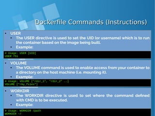 Dockerfile Commands (Instructions)Dockerfile Commands (Instructions)
● USER
● The USER directive is used to set the UID (or username) which is to run
the container based on the image being built.
● Example:
# Usage: USER [UID]
USER 751
● VOLUME
● The VOLUME command is used to enable access from your container to
a directory on the host machine (i.e. mounting it).
● Example:
# Usage: VOLUME ["/dir_1", "/dir_2" ..]
VOLUME ["/my_files"]
● WORKDIR
● The WORKDIR directive is used to set where the command defined
with CMD is to be executed.
● Example:
# Usage: WORKDIR /path
WORKDIR ~/
 