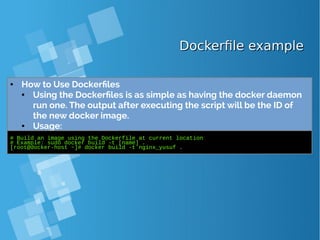 Dockerfile exampleDockerfile example
● How to Use Dockerfiles
● Using the Dockerfiles is as simple as having the docker daemon
run one. The output after executing the script will be the ID of
the new docker image.
● Usage:
# Build an image using the Dockerfile at current location
# Example: sudo docker build -t [name] .
[root@docker-host ~]# docker build -t nginx_yusuf .
 