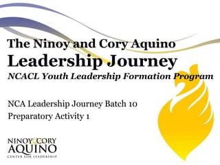 The Ninoy and Cory Aquino
Leadership Journey
NCACL Youth Leadership Formation Program
NCA Leadership Journey Batch 10
Preparatory Activity 1
 