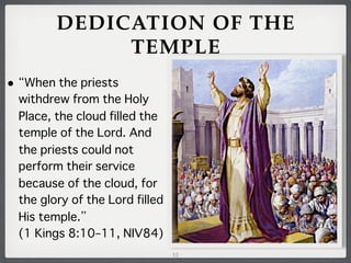 DEDICATION OF THE
TEMPLE
•

When the priests
withdrew from the Holy
Place, the cloud filled the
temple of the Lord. And
the priests could not
perform their service
because of the cloud, for
the glory of the Lord filled
His temple.
(1 Kings 8:10–11, NIV84)
12

 