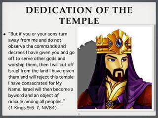 DEDICATION OF THE
TEMPLE
•

But if you or your sons turn
away from me and do not
observe the commands and
decrees I have given you and go
off to serve other gods and
worship them, then I will cut off
Israel from the land I have given
them and will reject this temple
I have consecrated for My
Name. Israel will then become a
byword and an object of
ridicule among all peoples.
(1 Kings 9:6–7, NIV84)
13

 
