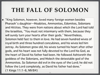THE FALL OF SOLOMON
•

King Solomon, however, loved many foreign women besides
Pharaoh s daughter̶Moabites, Ammonites, Edomites, Sidonians
and Hittites. They were from nations about which the Lord had told
the Israelites, You must not intermarry with them, because they
will surely turn your hearts after their gods. Nevertheless,
Solomon held fast to them in love. He had seven hundred wives of
royal birth and three hundred concubines, and his wives led him
astray. As Solomon grew old, his wives turned his heart after other
gods, and his heart was not fully devoted to the Lord his God, as
the heart of David his father had been. He followed Ashtoreth the
goddess of the Sidonians, and Molech the detestable god of the
Ammonites. So Solomon did evil in the eyes of the Lord; he did not
follow the Lord completely, as David his father had done.
(1 Kings 11:1–6, NIV84)
14

 