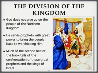 THE DIVISION OF THE
KINGDOM
•

God does not give up on the
people of the Northern
Kingdom.

•

He sends prophets with great
power to bring the people
back to worshipping Him.

•

Much of the second half of
the book tells of the
confrontation of these great
prophets and the kings of
Israel.

18

 