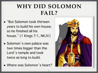 WHY DID SOLOMON
FAIL?
•

But Solomon took thirteen
years to build his own house;
so he finished all his
house. (1 Kings 7:1, NKJV)

• Solomon

s own palace was
two times bigger than the
Lord s temple and took
twice as long to build.

• Where was Solomon

s heart?
21

 