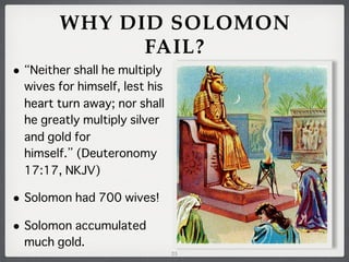 WHY DID SOLOMON
FAIL?
•

Neither shall he multiply
wives for himself, lest his
heart turn away; nor shall
he greatly multiply silver
and gold for
himself. (Deuteronomy
17:17, NKJV)

• Solomon had 700 wives!
• Solomon accumulated
much gold.
23

 