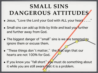 SMALL SINS
DANGEROUS ATTITUDES
•

Jesus, Love the Lord your God with ALL your heart . . . .

•

Small sins can add up little by little and lead you further
and further away from God.

•

The biggest danger of small sins is we are tempted to
ignore them or excuse them.

•

These things don t matter, the first sign that our
hearts are not 100% for God.

•

If you know you fall short you must do something about
it while you are still aware that it is a problem.
24

 