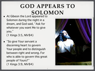 GOD APPEARS TO
SOLOMON

• At Gibeon the Lord appeared to
Solomon during the night in a
dream, and God said, Ask for
whatever you want Me to give
you.
(1 Kings 3:5, NIV84)

• So give Your servant a
discerning heart to govern
Your people and to distinguish
between right and wrong. For
who is able to govern this great
people of Yours?
(1 Kings 3:9, NIV84)
7

 