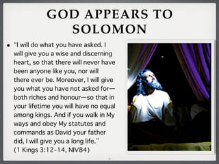 GOD APPEARS TO
SOLOMON
•

I will do what you have asked. I
will give you a wise and discerning
heart, so that there will never have
been anyone like you, nor will
there ever be. Moreover, I will give
you what you have not asked for̶
both riches and honour̶so that in
your lifetime you will have no equal
among kings. And if you walk in My
ways and obey My statutes and
commands as David your father
did, I will give you a long life.
(1 Kings 3:12–14, NIV84)
8

 