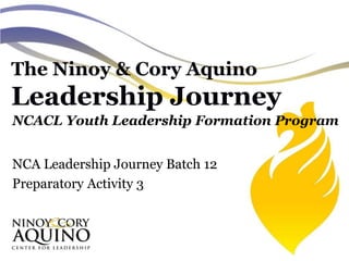 The Ninoy & Cory Aquino
Leadership Journey
NCACL Youth Leadership Formation Program
NCA Leadership Journey Batch 12
Preparatory Activity 3
 