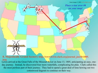 Place a star over #8 on your map! Lewis arrived at the Great Falls of the Missouri River on June 13, 1805, anticipating an easy, one-day journey.  Instead, he discovered four more waterfalls, complicating his plan.  Clark called this the most perilous part of their journey.  They had to spend a great deal of time hewing out two cottonwood dugouts to continue on their way. 8. Majestically Grand Scenery   http://www.lewis-clark.org/journal_jun10-1805. htm Some images © 2003  www.clipart.com . 1 2 3 4 5 6 7 8 