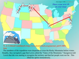 Place a star over #9 on your map! The members of the expedition were desperate to cross the Rocky Mountains before winter. Steadily, they navigated a gap that Lewis called the “Gates of the Mountains.” Sacagawea told Lewis that she was starting to recognize the territory and that her people were not far.  This lifted his spirits tremendously. 9. A Critical Landmark   http://www.lewis-clark.org/journal_jul15-1805. htm Some images © 2003  www.clipart.com . 1 2 3 4 5 6 7 8 9 