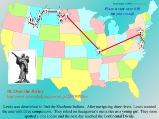 Place a star over #10 on your map! Lewis was determined to find the Shoshone Indians.  After navigating three rivers, Lewis scouted the area with three companions.  They relied on Sacagawea’s memories as a young girl. They soon spotted a lone Indian and the next day reached the Continental Divide. 10. Over the Divide http://www.lewis-clark.org/journal_jul28-1805. htm Some images © 2003  www.clipart.com . 1 2 3 4 5 6 7 8 9 10 