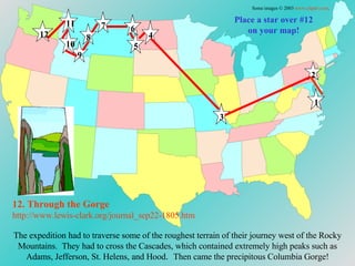 Place a star over #12 on your map! The expedition had to traverse some of the roughest terrain of their journey west of the Rocky Mountains.  They had to cross the Cascades, which contained extremely high peaks such as Adams, Jefferson, St. Helens, and Hood .  Then came the precipitous Columbia Gorge! 12. Through the Gorge http://www.lewis-clark.org/journal_sep22-1805. htm Some images © 2003  www.clipart.com . 1 2 3 4 5 6 7 8 9 10 11 12 