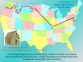 Place a star over #13 on your map! As the Corps emerged from the Columbia Gorge, it spent two horrible weeks pinned down by storms near the Pacific Ocean.  Finally, they found a site for their winter home  in modern-day Astoria, OR, on the Netul River. 13. And Down to  the Sea http://www.lewis-clark.org/journal_nov7-1805. htm Some images © 2003  www.clipart.com . 1 2 3 4 5 6 7 8 9 10 11 12 13 