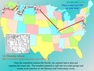 Place a star over #14 on your map! Once the expedition reached the Pacific, the captains had to plan and  organize the return trip.  The members planned to split into two main groups and  reunite at the junction of  the Missouri and Yellowstone rivers.  14. Planning Ahead http://www.lewis-clark.org/journal_jan1-1806. htm Some images © 2003  www.clipart.com . 1 2 3 4 5 6 7 8 9 10 11 12 13 14 