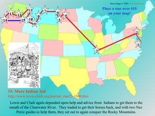 15. More Indian   Aid http://www.lewis-clark.org/journal_mar23-1806. htm Place a star over #15 on your map! Lewis and Clark again depended upon help and advice from  Indians to get them to the mouth of the Clearwater River.  They traded to get their horses back, and with two Nez  Perce guides to help them, they set out to again conquer the Rocky Mountains. Some images © 2003  www.clipart.com . 1 2 3 4 5 6 7 8 9 10 11 12 13 14 15 