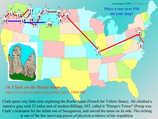 Place a star over #16 on your map! 16. Clark on the Roche  Jaune http://www.lewis-clark.org/journal_july1-1806. htm Clark spent very little time exploring the Roche Jaune (French for Yellow Stone).  He climbed a massive gray rock 25 miles east of modern Billings, MT, called it "Pompy's Tower" (Pomp was Clark’s nickname for the infant son of Sacagawea), and carved his name on its side. The etching is one of the few surviving pieces of physical evidence of the expedition. Some images © 2003  www.clipart.com . 1 2 3 4 5 6 7 8 9 10 11 12 13 14 15 16 