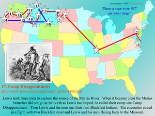 Place a star over #17 on your map! 17. Camp Disappointment http://www.lewis-clark.org/journal_july26-1806. htm Some images © 2003  www.clipart.com . 1 2 3 4 5 6 7 8 9 10 11 12 13 14 15 16 17 Lewis took three men to explore the source of the Marias River.  When it became clear the Marias branches did not go as far north as Lewis had hoped, he called their camp site Camp Disappointment.  Then Lewis and the men met their first Blackfeet Indians.  The encounter ended in a fight, with two Blackfeet dead and Lewis and his men fleeing back to the Missouri. 