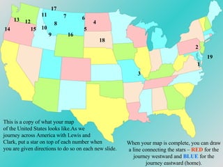 1 2 3 4 5 6 7 8 9 10 11 12 13 14 15 16 17 18 19 When your map is complete, you can draw a line connecting the stars –  RED  for the journey westward and  BLUE  for the journey eastward (home). This is a copy of what your map of the United States looks like.As we journey across America with Lewis and Clark, put a star on top of each number when you are given directions to do so on each new slide. 