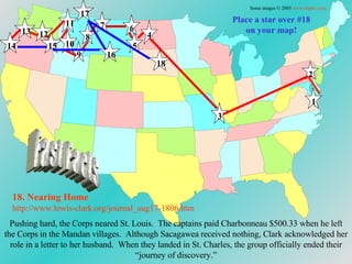 Place a star over #18 on your map! 18. Nearing Home http://www.lewis-clark.org/journal_aug17-1806. htm Some images © 2003  www.clipart.com . 1 2 3 4 5 6 7 8 9 10 11 12 13 14 15 16 17 18 Pushing hard, the Corps neared St. Louis.  The captains paid  Charbonneau $500.33 when he left the Corps in the Mandan villages.  Although Sacagawea received nothing, Clark acknowledged her role in a letter to her husband.  When they landed in St. Charles, the group officially ended their “journey of discovery.” Fast Facts 