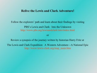 Relive the Lewis and Clark Adventure! Follow the explorers’ path and learn about their findings by visiting PBS’s Lewis and Clark:  Into the Unknown http://www. pbs .org/ lewisandclark /into/index.html or Review a synopsis of the journey written by historian Harry Fritz at  The Lewis and Clark Expedition:  A Western Adventure—A National Epic http://www.lewis-clark.org/map_main.htm 