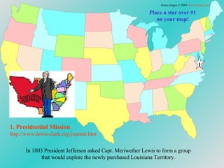In 1803 President Jefferson asked Capt. Meriwether Lewis to form a group that would explore the newly purchased Louisiana Territory. Place a star over #1 on your map! 1. Presidential Mission http://www.lewis-clark.org/journal. htm Some images © 2003  www.clipart.com . 1 