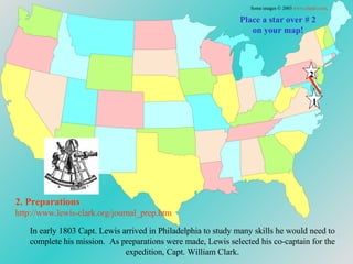 In early 1803 Capt. Lewis arrived in Philadelphia to study many skills he would need to complete his mission.  As preparations were made, Lewis selected his co-captain for the expedition, Capt. William Clark. Place a star over # 2 on your map! 2. Preparations http://www.lewis-clark.org/journal_prep. htm Some images © 2003  www.clipart.com . 1 2 