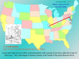 Place a star over #3 on your map! Lewis and Clark set out on their westward journey with a group of men they called the Corps of Discovery.  The Corps began its historic journey at the mouth of the great Missouri River. 3. Confirmation http://www.lewis-clark.org/journal_may14-1804. htm Some images © 2003  www.clipart.com . 1 2 3 