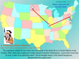 Place a star over #4 on your map! 4. Wintering with the  Mandans http://www.lewis-clark.org/journal_aug3-1804. htm Some images © 2003  www.clipart.com . 1 2 3 4 The expedition settled for the winter near the mouth of the Knife River in North Dakota in late October 1804. There they employed a trader named Toussaint Charbonneau.  Lewis later wrote that he was "a man of no particular merit," but he brought along a wife named Sacagawea.  She proved to be a great asset. 